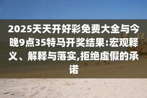2025天天开好彩免费大全与今晚9点35特马开奖结果:宏观释义、解释与落实,拒绝虚假的承诺